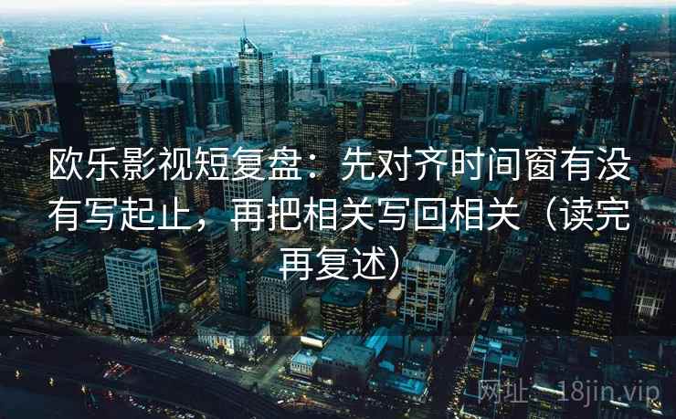 欧乐影视短复盘：先对齐时间窗有没有写起止，再把相关写回相关（读完再复述）
