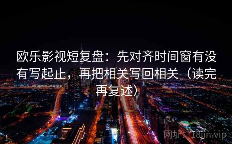 欧乐影视短复盘：先对齐时间窗有没有写起止，再把相关写回相关（读完再复述）