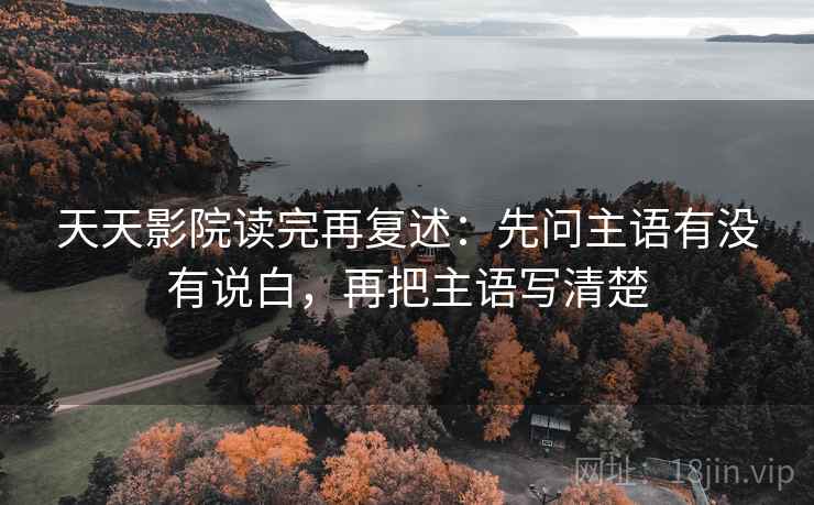 天天影院读完再复述:先问主语有没有说白,再把主语写清楚