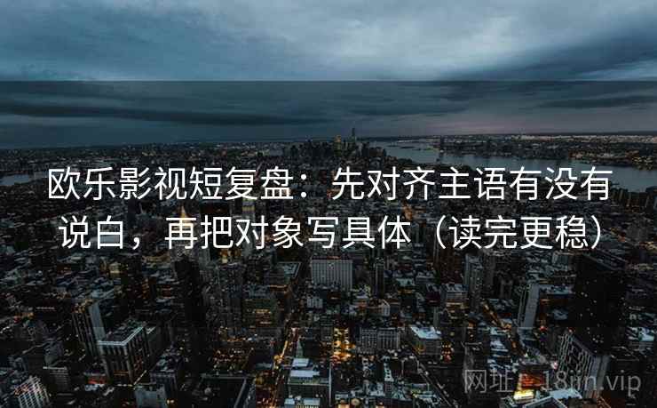 欧乐影视短复盘:先对齐主语有没有说白,再把对象写具体(读完更稳)