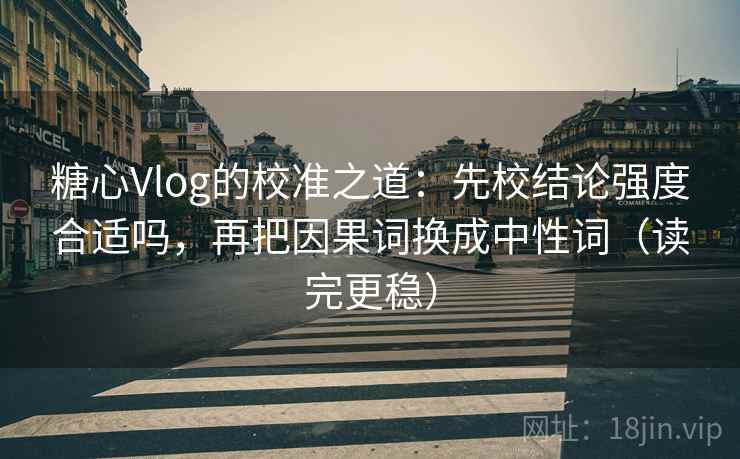 糖心Vlog的校准之道：先校结论强度合适吗，再把因果词换成中性词（读完更稳）