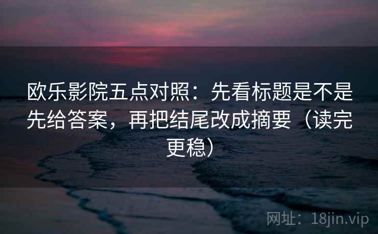 欧乐影院五点对照:先看标题是不是先给答案,再把结尾改成摘要(读完更稳)