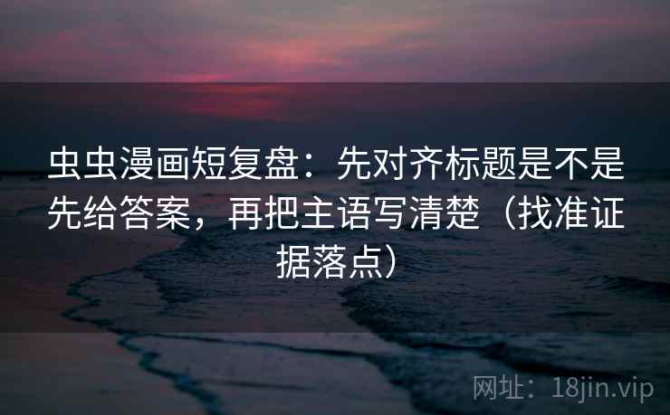 虫虫漫画短复盘：先对齐标题是不是先给答案，再把主语写清楚（找准证据落点）