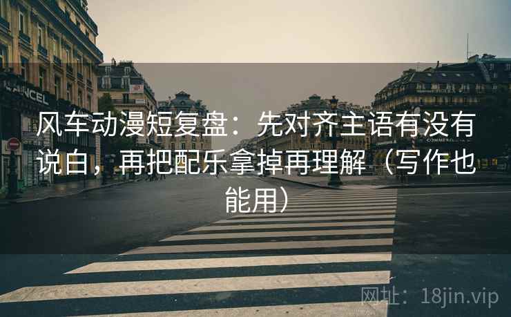 风车动漫短复盘：先对齐主语有没有说白，再把配乐拿掉再理解（写作也能用）