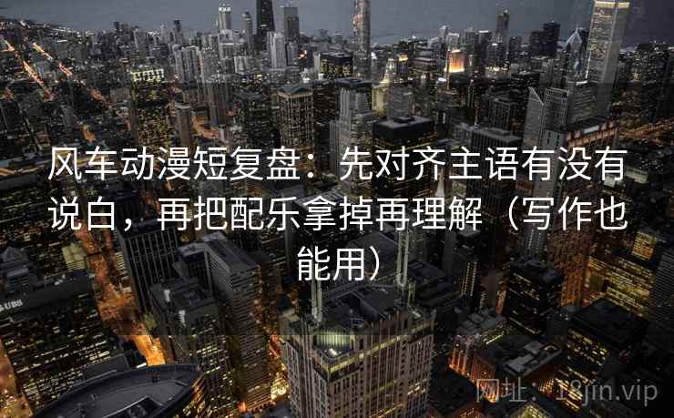 风车动漫短复盘：先对齐主语有没有说白，再把配乐拿掉再理解（写作也能用）