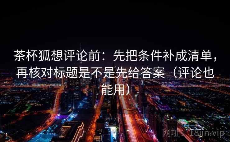 茶杯狐想评论前：先把条件补成清单，再核对标题是不是先给答案（评论也能用）