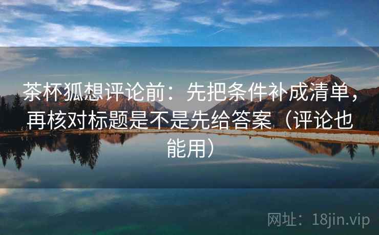茶杯狐想评论前：先把条件补成清单，再核对标题是不是先给答案（评论也能用）