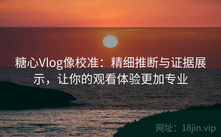 糖心Vlog像校准：精细推断与证据展示，让你的观看体验更加专业