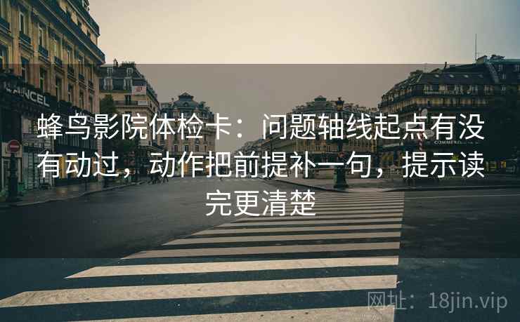 蜂鸟影院体检卡：问题轴线起点有没有动过，动作把前提补一句，提示读完更清楚