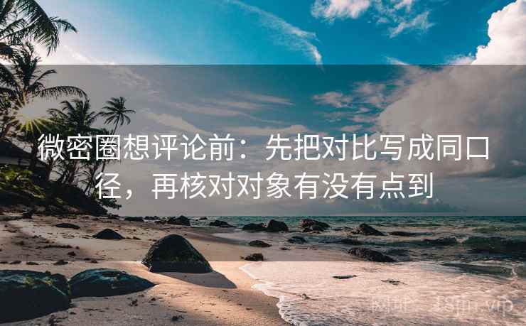 微密圈想评论前:先把对比写成同口径,再核对对象有没有点到