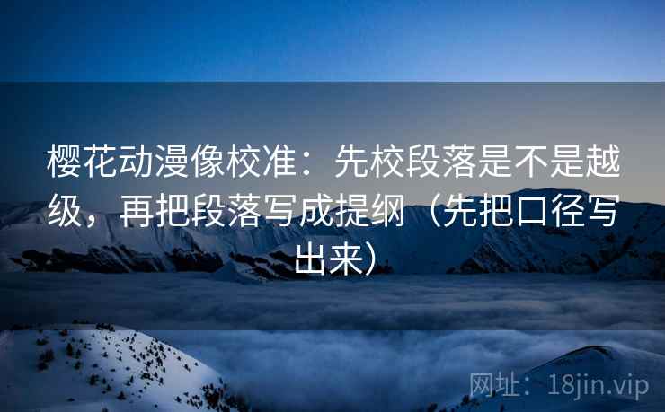 樱花动漫像校准:先校段落是不是越级,再把段落写成提纲(先把口径写出来)
