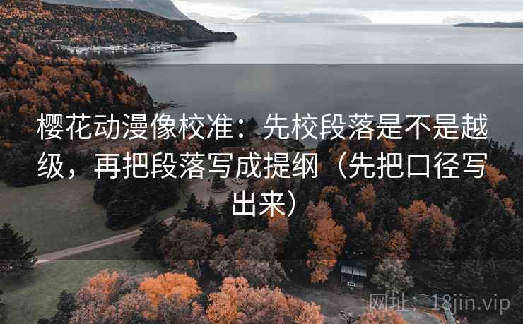 樱花动漫像校准:先校段落是不是越级,再把段落写成提纲(先把口径写出来)