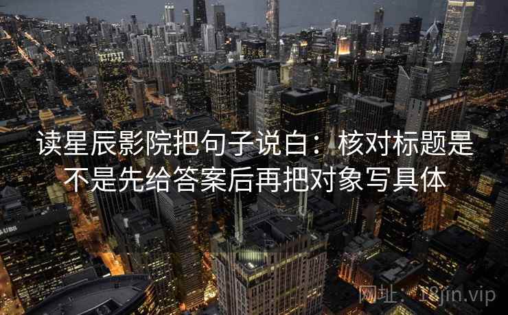 读星辰影院把句子说白：核对标题是不是先给答案后再把对象写具体