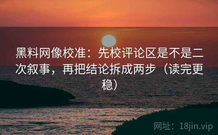 黑料网像校准:先校评论区是不是二次叙事,再把结论拆成两步(读完更稳)