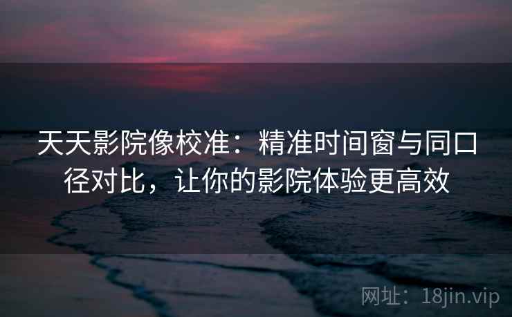 天天影院像校准:精准时间窗与同口径对比,让你的影院体验更高效