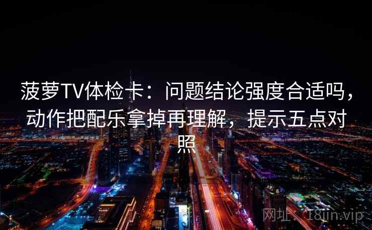菠萝TV体检卡：问题结论强度合适吗，动作把配乐拿掉再理解，提示五点对照