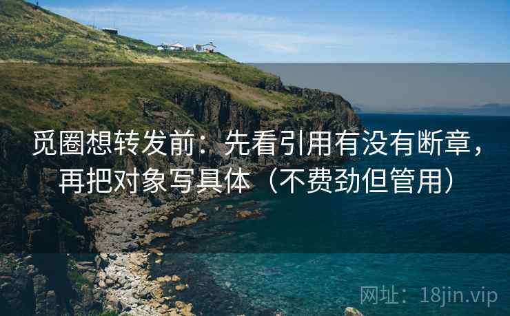 觅圈想转发前：先看引用有没有断章，再把对象写具体（不费劲但管用）