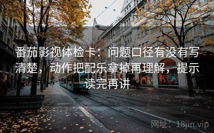 番茄影视体检卡：问题口径有没有写清楚，动作把配乐拿掉再理解，提示读完再讲