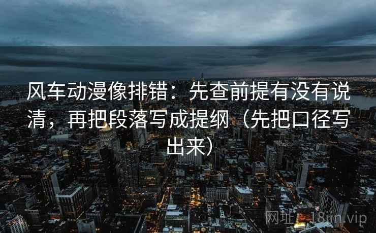 风车动漫像排错:先查前提有没有说清,再把段落写成提纲(先把口径写出来)