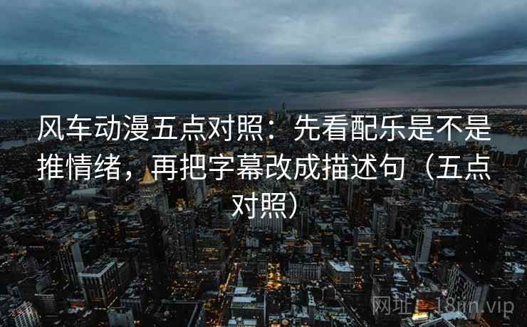 风车动漫五点对照：先看配乐是不是推情绪，再把字幕改成描述句（五点对照）