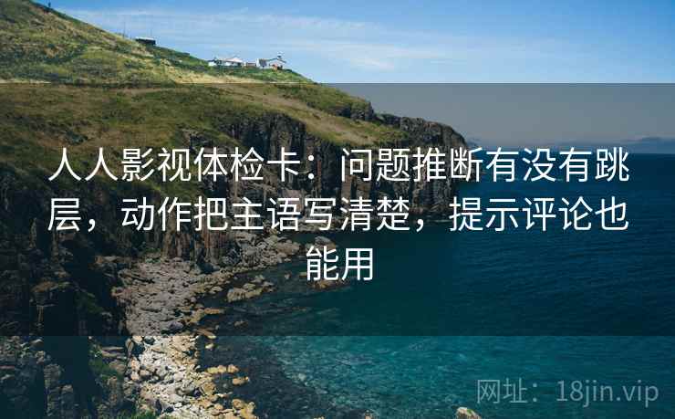 人人影视体检卡：问题推断有没有跳层，动作把主语写清楚，提示评论也能用