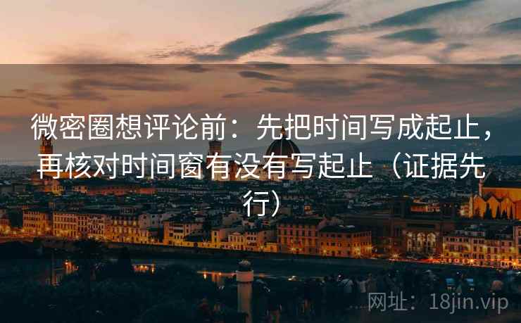 微密圈想评论前：先把时间写成起止，再核对时间窗有没有写起止（证据先行）