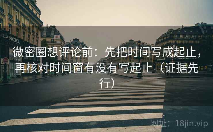 微密圈想评论前：先把时间写成起止，再核对时间窗有没有写起止（证据先行）