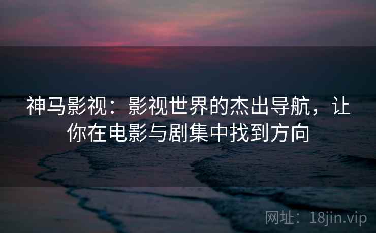 神马影视：影视世界的杰出导航，让你在电影与剧集中找到方向