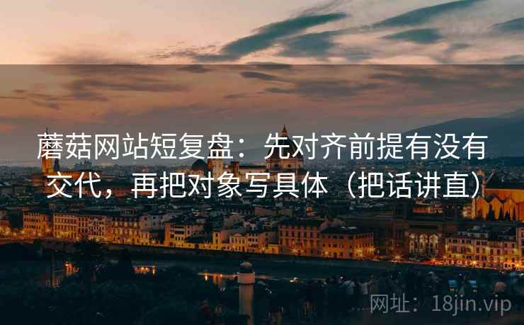 蘑菇网站短复盘：先对齐前提有没有交代，再把对象写具体（把话讲直）