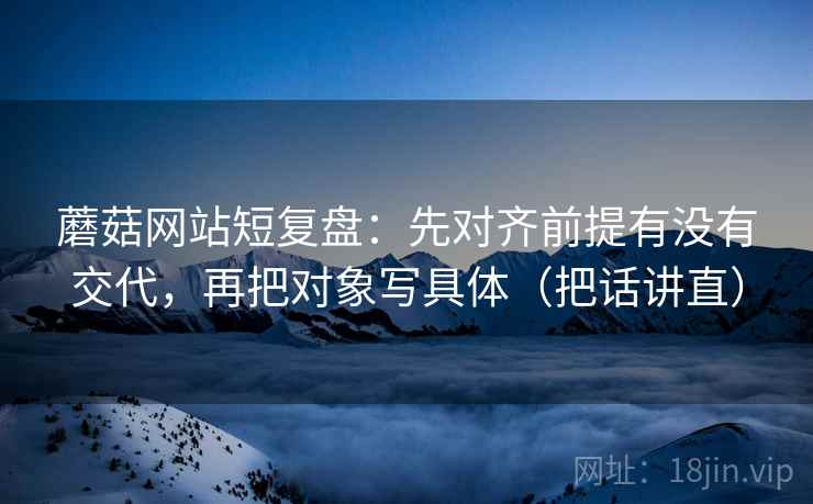 蘑菇网站短复盘：先对齐前提有没有交代，再把对象写具体（把话讲直）  第2张