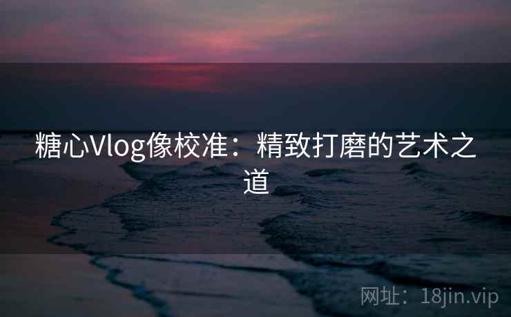 糖心Vlog像校准：精致打磨的艺术之道  第2张