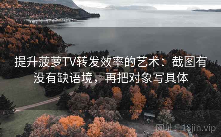 提升菠萝TV转发效率的艺术：截图有没有缺语境，再把对象写具体
