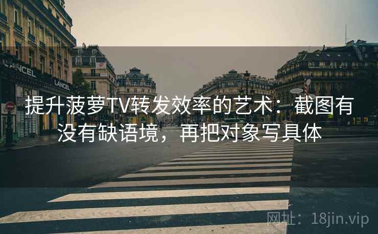 提升菠萝TV转发效率的艺术：截图有没有缺语境，再把对象写具体