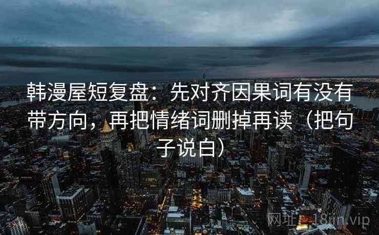韩漫屋短复盘：先对齐因果词有没有带方向，再把情绪词删掉再读（把句子说白）