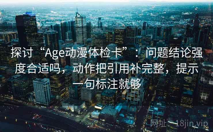 探讨“Age动漫体检卡”：问题结论强度合适吗，动作把引用补完整，提示一句标注就够