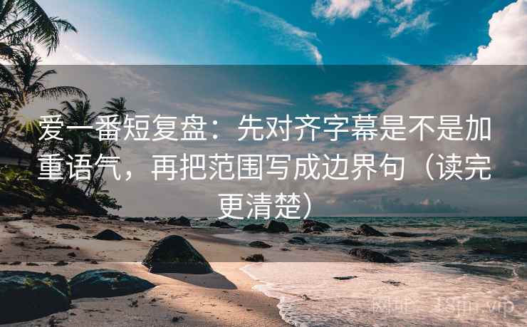爱一番短复盘：先对齐字幕是不是加重语气，再把范围写成边界句（读完更清楚）