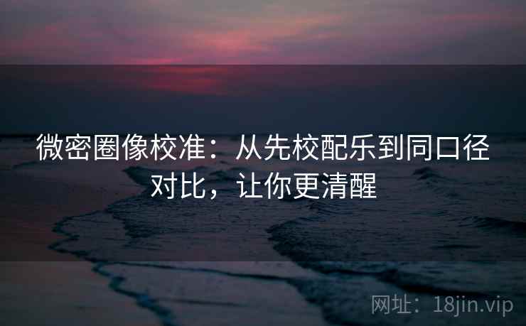 微密圈像校准：从先校配乐到同口径对比，让你更清醒