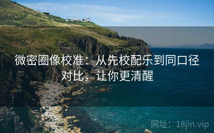 微密圈像校准：从先校配乐到同口径对比，让你更清醒