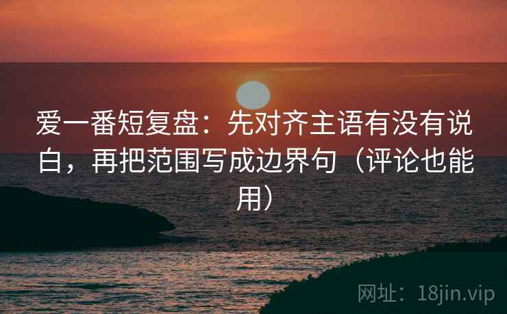 爱一番短复盘：先对齐主语有没有说白，再把范围写成边界句（评论也能用）
