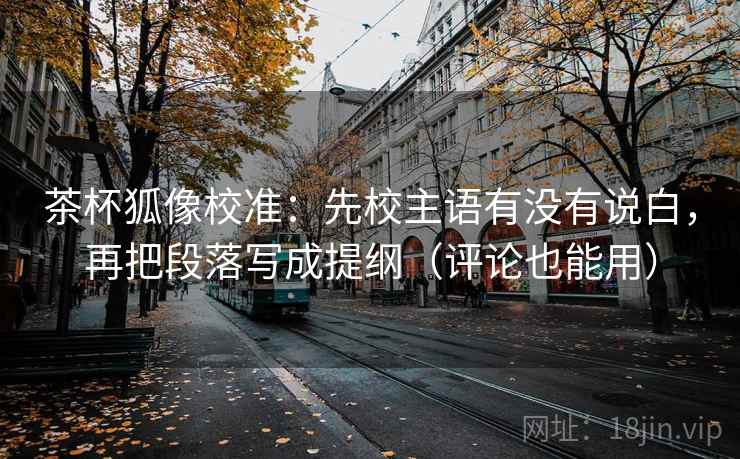 茶杯狐像校准：先校主语有没有说白，再把段落写成提纲（评论也能用）