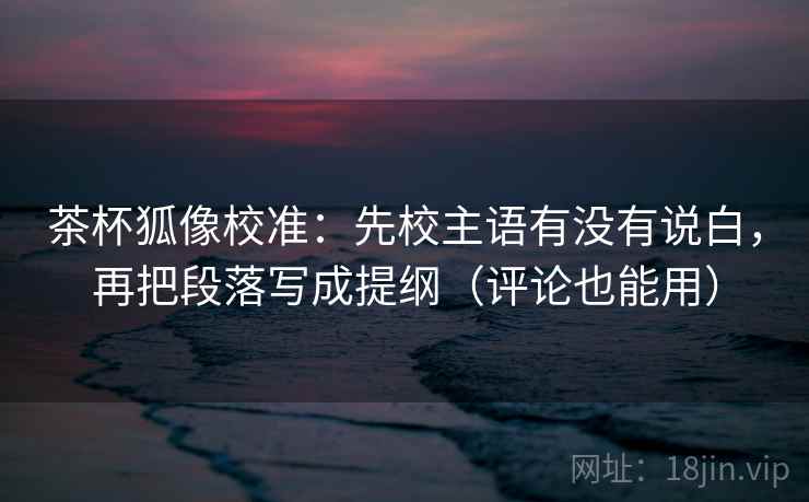茶杯狐像校准：先校主语有没有说白，再把段落写成提纲（评论也能用）