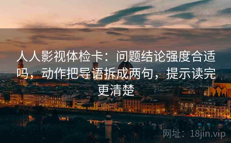 人人影视体检卡：问题结论强度合适吗，动作把导语拆成两句，提示读完更清楚