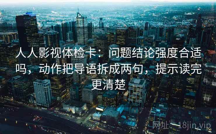 人人影视体检卡：问题结论强度合适吗，动作把导语拆成两句，提示读完更清楚