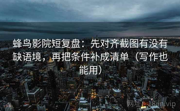 蜂鸟影院短复盘：先对齐截图有没有缺语境，再把条件补成清单（写作也能用）