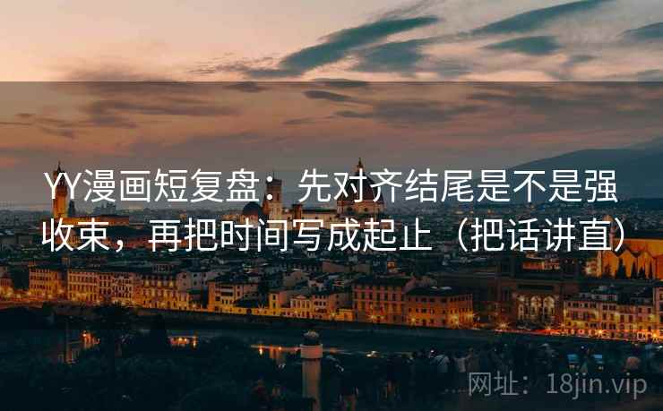 YY漫画短复盘：先对齐结尾是不是强收束，再把时间写成起止（把话讲直）