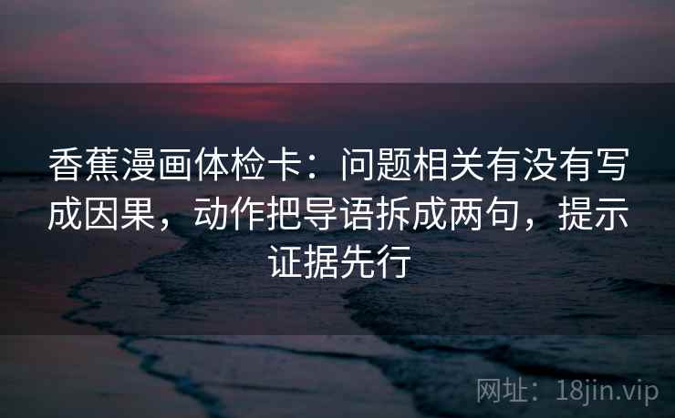 香蕉漫画体检卡：问题相关有没有写成因果，动作把导语拆成两句，提示证据先行