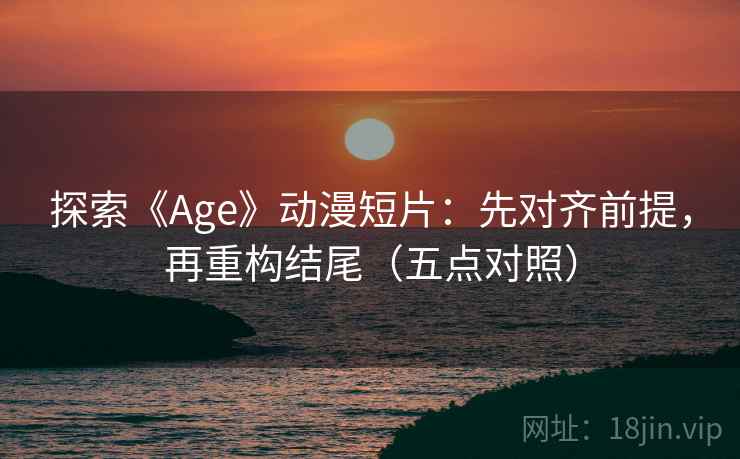 探索《Age》动漫短片：先对齐前提，再重构结尾（五点对照）