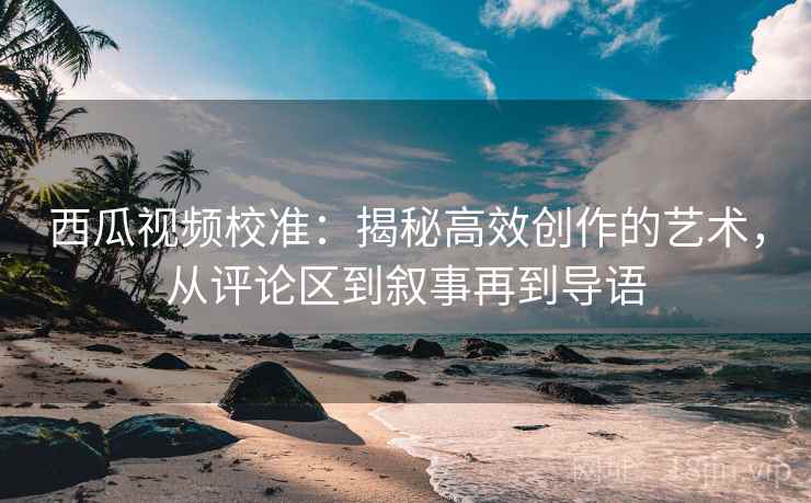 西瓜视频校准：揭秘高效创作的艺术，从评论区到叙事再到导语