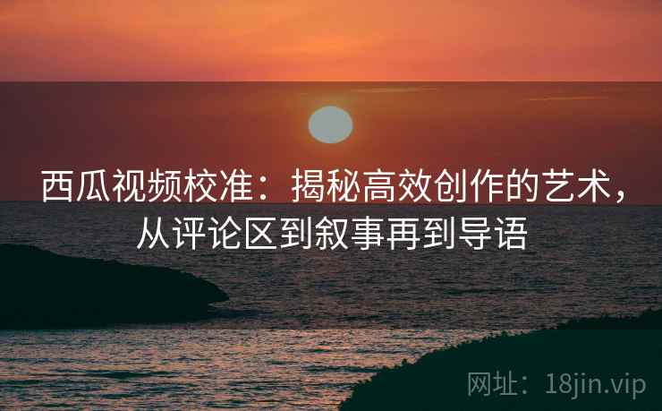 西瓜视频校准：揭秘高效创作的艺术，从评论区到叙事再到导语