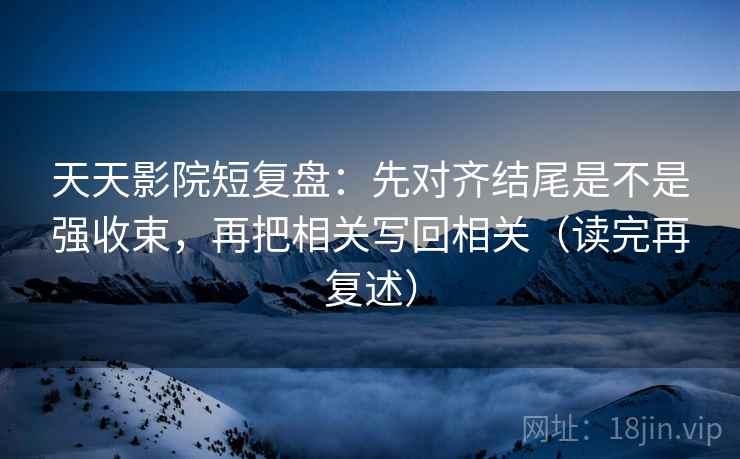 天天影院短复盘：先对齐结尾是不是强收束，再把相关写回相关（读完再复述）